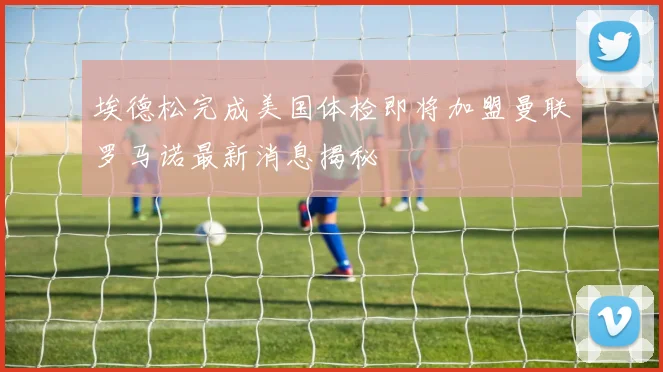埃德松完成美国体检即将加盟曼联罗马诺最新消息揭秘