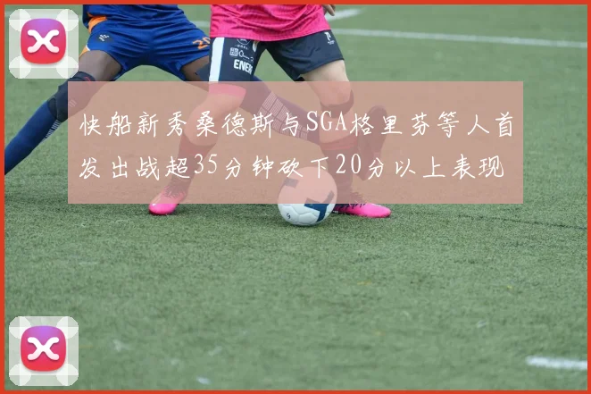 快船新秀桑德斯与SGA格里芬等人首发出战超35分钟砍下20分以上表现亮眼