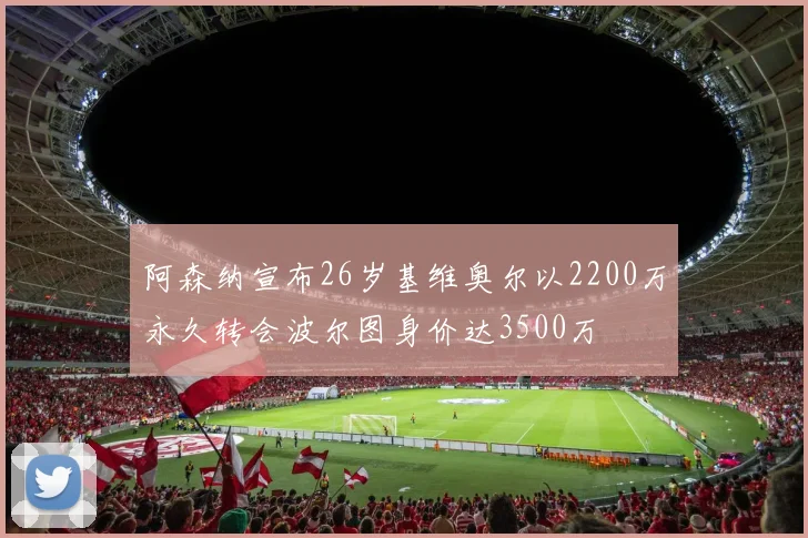 阿森纳宣布26岁基维奥尔以2200万永久转会波尔图身价达3500万