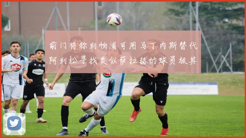 前门将称利物浦可用马丁内斯替代阿利松寻找类似萨拉赫的球员极其困难
