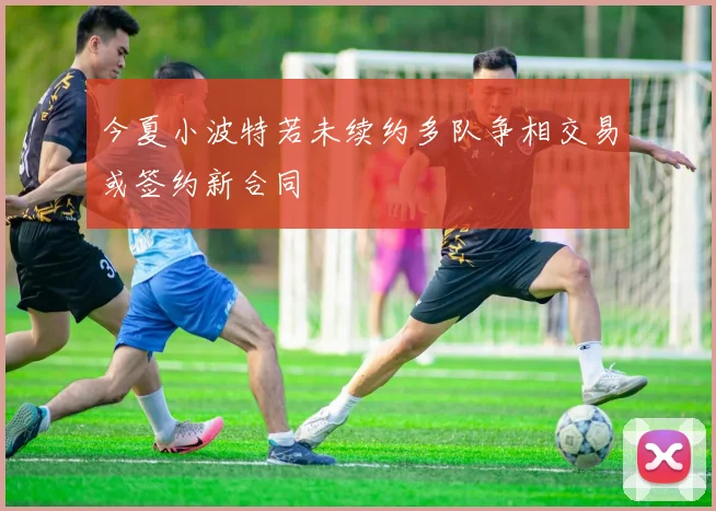 今夏小波特若未续约多队争相交易或签约新合同