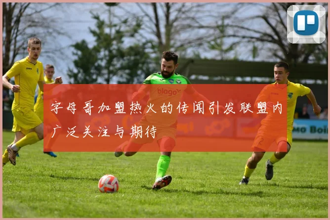 字母哥加盟热火的传闻引发联盟内广泛关注与期待