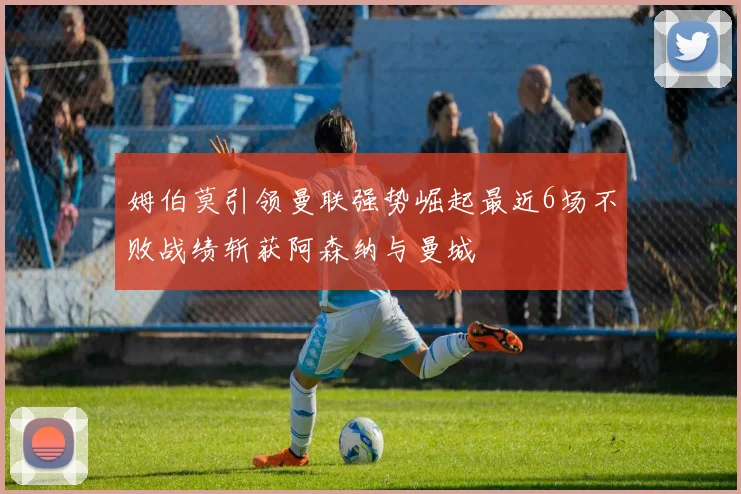 姆伯莫引领曼联强势崛起最近6场不败战绩斩获阿森纳与曼城