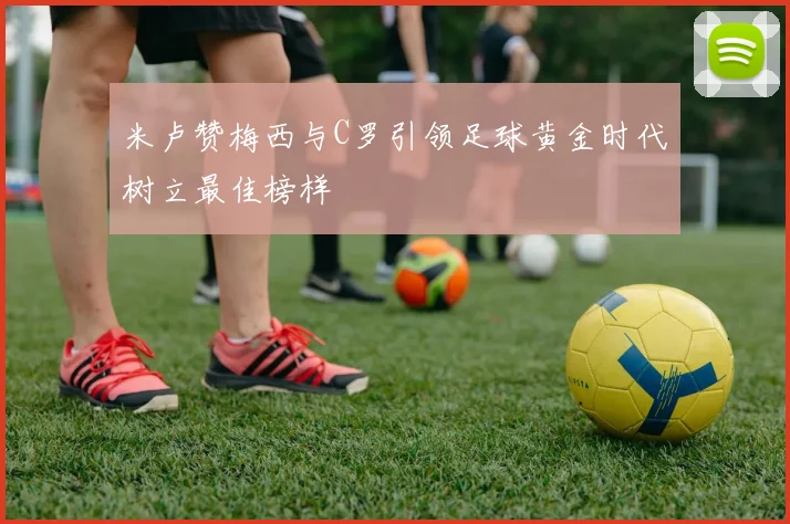 米卢赞梅西与C罗引领足球黄金时代树立最佳榜样