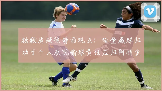 杨毅质疑徐静雨观点：哈登赢球归功于个人表现输球责任应归阿特金森教练