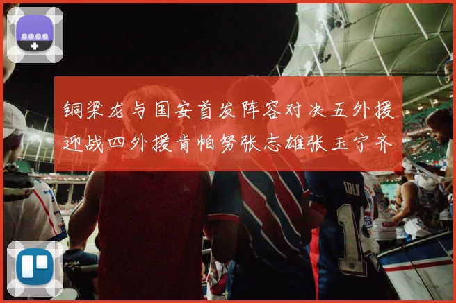 铜梁龙与国安首发阵容对决五外援迎战四外援肯帕努张志雄张玉宁齐上阵