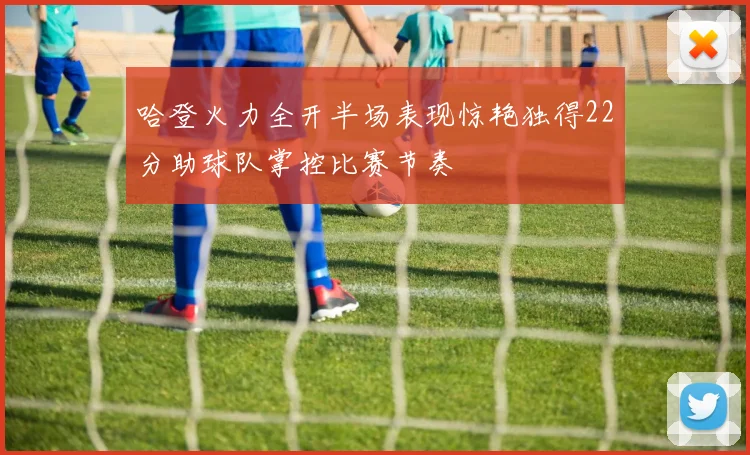 哈登火力全开半场表现惊艳独得22分助球队掌控比赛节奏