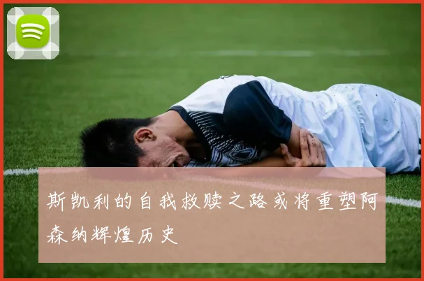 斯凯利的自我救赎之路或将重塑阿森纳辉煌历史