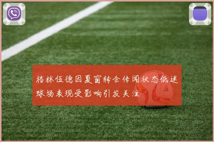 格林伍德因夏窗转会传闻状态低迷球场表现受影响引发关注